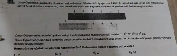 A33 Ömer Öğretmen, santimetre cinsinden eşit aralıklarla bölümlendirilmiş aynı uzunluktaki iki cetveli ûst üste koyup aymı hizadaki san cetvel üzerindeki tam sayı taban, mavi cetvel üzerindeki tam sayıi ise kuvvet olacak şekilde 0slo ifadeler oluşturmuştur. Ōmer Ōğretmen'in cetvelleri yukandaki gibi yerleştirdiğinde oluşturduğu ūslú ifadeler 1^(2),2^(3),3^(4),4^(5) ve 5^(6) dır. Ōmer Ōğretmen yukandaki konumda duran cetvellerden birini sola diğerini sağa doğru 1'er cm hareket ettirip aynı şekilde yeni ūslū ifadeler oluşturmuştur. Buna göre aşağıdaki sayılardan hangisi bu ūslū ifadelerden birinin değerine eşit olabilir? A) 2 B) 3 C) 4 D) 32