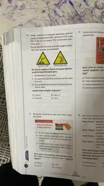 Asitler, metaller ile kimyasal tepkimeye girerken bazlar ise sadece çinko (Zn), alüminyum (Al), kalay (Sn) , krom (Cr) ve kurşun (Pb) ile kimyasal tepkimeye girer. Sivi bir temizlik ûrūnünûn ūzerinde aşağıda gōsterilen uyarı işaretleri bulunmaktadır. Aşındinci Etki Tahriş Edici Etki Bu ürünün kalsiyum (Ca) ile kimyasal tepkimeye girebildiği bilindiğine göre, I. Çözeltilerine H^(+) iyonu verir. II. Su içerisinde iyonlarına tamamen aynlan bazik bir sividir. III. Sulu çõzeltilerinde tamamen iyonlarına ayrilmayan bir asittir. yargılarından hangileri doğrudur? A) Yalnız I B) Yalnız II C) Yalnız III D) I ve III Bir temizlik ūrūnūnde yer alan uyarı etiketi aşağıdaki gibidir. I. El, yûz, vũcut temizliğinde kullanmayınız. II. Cildi korumak amacıyla ellerin temizlik malzemesiyle uzun süre temasindan kaçıiniı. III. Kullanmadan ônce rengin dayanıklıtığııı glysinin görùnmeyen bir yerinde deneyerek kontrol ediniz. Buna gôre numaralanmış cūmlelerden hangileri "Asitter ve bazlar cildi tahriş eder," bilgisiyle ilgilidir? A) Yalniz II B) I ve II C) I ve III D) I, II ve III Lavabo açıcııın kutusun gösterilmiştir. Buna gōre bu ürūnūn münde aşağıdaki uyar maz? A) Farklı temizlik ürùnler B) Cilde temasindan sak C) Tadına bakmayınız, k D) Demir borularin temiz Bazı ev hanımlarının tem larıyla ilgili açıklamalan a Asiye Hanım : Markette: ûrünlerini poşete ko Aynur Hanım: Temizlik i samayaci Leyla Hanım : Temizlik malzemel Ayşe Hanım : Temizliki mesin diy rim . Buna göre hangl ev han malzemesi olarak kulla șabilecek tehlikelerle ils diğı sôylenemez? A) Asiye Hanım C) Leyla Hanim