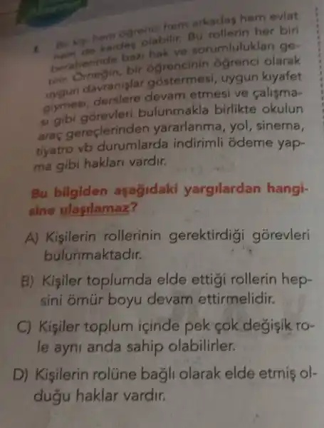 Bir kịi hem oğrenci hem arkadaş hem evlat hem de kardes olabilir. Bu rollerin her biri beraberinde bazi hak ve sorumlulukları geuygun davranı bir ogrencinin öğrenci olarak giymesi, derslere söstermesi, uygun kıyafet si gibi görevleri bevam etmesi ve çalışmaaraç gereçlerinden bulunmakla birlikte okulun tiyatro vb durumlararlanma, yol, sinema, ma gibi hakları varda indirimli ödeme yap- Bu bilgiden aşağıdaki yargılardan hangisine ulasylamaz? A) Kişilerin rollerinin gerektirdiği görevleri bulunmaktadır. B) Kişiler toplumda elde ettiği rollerin hepsini ömür boyu devam ettirmelidir. C) Kişiler toplum içinde pek çok değişik role aynı anda sahip olabilirler. D) Kişilerin rolüne bağlı olarak elde etmiş olduğu haklar vardır.