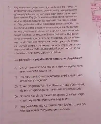 Dis çürumesi coou insan için oldukça aci verici bir problerndir, Bu problem, genelikde dis minesinin zaray gôrmeslyle bastar ve zamanla dięin daha derin dokalimin ethiler Dis çaromesi lileriedikge dişte hassastiyet. aon ve agizda hoto bir tat gibi belirtiler ortaya qikabilir. Diş curumesi tedavi edämezse enfoksiyoniara, dis kaysinar vo çene problemlerine yoi açatilit. Bu nedenle. dis curukierinin mumkùn olan en erken agamada tespit edilmesi ve tedavi edilmesi onemidit. Diş çuruklerini ónlemek için günluk diş tircalama, điş ipi kullanma ve düzenll diş hekimi kontrolleri yapmak onemifdir. Aynca sağhici bir besianme alışkanligı benimsemek, sekerli ve asiti içeceklerden kaçinmak da dis çurumelenni ónlemeye yardimct olabilir. Bu parçadan aşaḡıdakilerin hangisine ulaşılabilir? A) Diş cürümesinin ana nedeni sagliksız ylyeceklerin aşn derecede tuketimidir. B) Diş çurümesi, onlem alinmazsa ciddi sağlk problemlerine yol açabilir. C) Erken yaşlarda tespit edilemeyen dis çurumelen, kişinin sosyal yaşamunı olumsuz etkilemektedir. D) Duzzenli olarak dis hekimine giden bireylerin dișleri, gitmeyenlere göre daha sağliklıdir: E) lieri derecede dis cürümesi olan kişilerin cene yapısında eğritik meydana geimektedir.