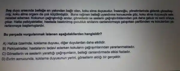 Beş duyu arasında belleğe en yakından bağlı olan, koku alma duyusudur. Insanoğlu, yönelimlerinde giderek görselleqrekabet edemez. Kokunun çağrıştırdığı anılar, görsellerin ve seslerin çağrıștırdıklarından çok daha çabuk ve canli ortaya çıkar. Hatta psikiyatristler, hastada bastırimış çocukluk anılarıinı canlandırmaya çalışırken parfümden ve kokulardan yararlanmaya başlamışlardır. Bu parçada vurgulanmak istenen aşağıdakilerden hangisidir? A) Hafiza Özerinde, koklama duyusu, diğer duyulardan daha etkilidir. B) Psikiyatristler, hastalarını tedavi ederken kokuların çağrışımlarından yararlanmaktadır. C) Görsellerin ve seslerin yarattığı çağrışımların, belleği canlandırmada etkisi fazladır. D) Evrim sonucunda, koklama duyusunun yerini, görsellerin aldığı bir gerçektir.