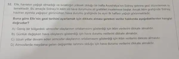 Efe, havanın yağışlı olmadığı ve sıcaklığın yüksek olduğu bir hafta Avustralya'nın Sidney şehrine gezi düzenlemek istemektedir. Bu amaçla Sidney'in iklim ve hava durumuna ait grafikleri incelemeye başlar. Ancak iklim grafiğinde Sidney. haziran ayında yağışsız görünürken hava durumu grafiğinde bu ayın ilk haftası yağışıı görünmektedir. Buna göre Efe'nin gezi tarihini ayarlamak için dikkate alması gereken veriler hakkında aşağıdakilerden hangisi doğrudur? A) Geniş bir bölgedeki atmosfer olaylarının ortalamasını gösterdiği için iklim verilerini dikkate almalıdır. B) Günlük değişken hava olaylarını gösterdiģi için hava durumu verilerini dikkate almalıdır. C) Uzun yıllar devam eden atmosfer olaylarının ortalamasını gösterdiği için iklim verilerini dikkate almalıdır. D) Atmosferde meydana gelen deģişimler tahmini olduǵu için hava durumu verilerini dikkate almalıdır.