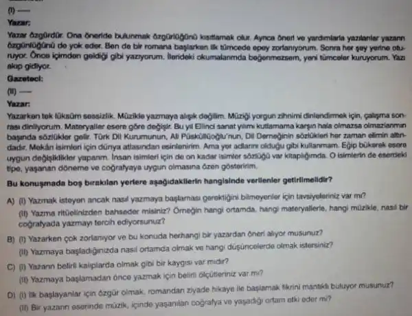 (I) qquad Yazar: ózgüniagüno de yok eder. Ben de bir romana başlarken lik têmcedo epey zorlaniyorum. Sonra her şey yerine oturuyor. Once içimdon geldiḡi gibi yaziyorum. lierideki okumalanmda beğonmozsem, yoni túmceler kunuyorum. Yaz akip gidlyor. Gazetecl: (ii) Yazar: Yazarken tek lüksûm sessizlik. Mûzikle yazmaya alı̧̧k değilim. Müzị̂i yorgun zihnimi dinlendirmek için, calışma sondadır. Mokân isimteri için dûnya attiasından esinlenirim. Ama yer adlannı olduğu gibi kullanınam. Eg̣ip bükerek esere uygun degigiklikler yapanm. Insan isimleri lçin de on kadar isimler sózlógó var kitapligıımda. O isimierin de eserdeki tipe, yaşanan dóneme ve cograłyaya uygun olmasına ózen gösteririm. Bu konușmada boş bırakilan yerlere aşağıdakilerin hangisinde verllenler getirlimelidir? A) (1) Yazmak isteyen ancak nasıl yazmaya başłaması gerektigini bilmeyenler için tavsiyeleriniz var mu? (ii) Yazma ritüelinizden bahseder misiniz? Örnegin hangi ortamda, hangi materyallerle, hangi müzkle, nasi bir cogratyada yazmayl tercih ediyorsunuz? B) (1) Yazarken çok zorlanıyor ve bu konuda herhangi bir yazardan ôneri alyor musunuz? C) (i) Yezann belirli kaliplarda olmak gibi bir kaygısı var midir? (ii) Yazmaya başlamadan ónce yazmak için belirli ölçütleriniz var mi? D) (1) lik başlayanlar için özgür olmak, romandan zlyade hikaye lie başlamak fikrini mantuklı buluyor musunuz? (ii) Bir yazann eserinde múzik, içinde yaşanlan coğratya ve yaşadig̣ı ortarn etki eder mi?