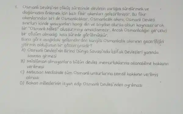 Osmanlı Devletinin çöküş sürecinde devletin varliḡını sürdürmek ve daḡıımasını Önlemek için ba2ı fikir akımları gelistirilmiștir. Bu fikir akimlarindan biri de Osmanliciliktir. Osmanlicilik akimi, Osmanli Devleti sinirları icinde yașayanlari hangi din ve soydan olursa olsun kaynastirarak. bir "Osmanlı Milleti" olusturmayı amaçlamıstır. Ancak Osmanlıcilıḡın gercıekci bir cỏzüm olmadiḡı kıisa sür ede gớrülmüștür. Buna göre asaḡidaki gelişmeler den hangisi Osmanlicilik akımmnn gecerliliğini yitirniş olduḡunun bir góstergesidir? A) Osmanlı Devletinin Birinci Dünya Savașinda ittif ak Devletleri yaninda savașa girmesi B) Müslüman olmayanlara bütün devlet memurluklarina atanabilme hakkinin verilmesi c) Mebusan Meclisinde tüm Osmanli unsurlarına temsil hakkının verilmiş olmasi D) Bakan milletlerinin isyan edip Osmanlı Devleti'Aden ayrilması