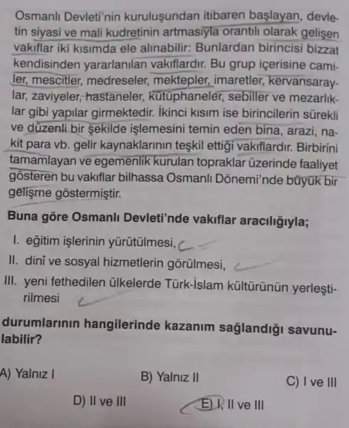 Osmanlı Devleti'nin kuruluşundan itibaren başlayan, devletin siyasi ve mali kudretinin artmasıyla orantılı olarak gelișen vakıflar iki kısımda ele alınabilir: Bunlardan birincisi bizzat kendisinden yararlanılan vakıflardır. Bu grup içerisine camiler, mescitler, medreseler, mektepler, imaretler, kervansaraylar, zaviyeler, hastaneler, kütüphaneler, sebiller ve mezarlıklar gibi yapılar girmektedir. İkinci kısım ise birincilerin sürekli ve dŭzenli bir şekilde işlemesini temin eden bina, arazi, nakit para vb. gelir kaynaklarının teşkil ettiği vakıflardır. Birbirini tamamlayan ve egemenlik kurulan topraklar üzerinde faaliyet gösteren bu vakıflar bilhassa Osmanlı Dönemi'nde büyük bir gelişme göstermiştir. Buna göre Osmanlı Devleti'nde vakıflar aracılığıyla; I. eğitim işlerinin yürütülmesi, II. dinî ve sosyal hizmetlerin görülmesi, III. yeni fethedilen ülkelerde Türk-İslam kültürünün yerleştirilmesi durumlarının hangilerinde kazanım sağlandığı savunulabilir? A) Yalnız I B) Yalnız II C) I ve III D) II ve III E) I, II ve III