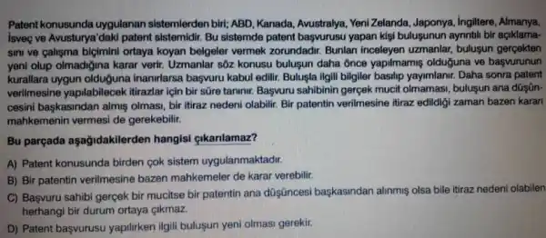 Patent konusunda uygulanan sistemlerden biri; ABD, Kanada, Avustralya, Yeni Zelanda, Japonya, İngiltere, Almanya, İsvę̧ ve Avusturya'daki patent sistemidir. Bu sistemde patent başvurusu yapan kişi buluşunun aynntıil bir açıklamasını ve çalışma biçimini ortaya koyan belgeler vermek zorundadir. Bunlan inceleyen uzmanlar, buluşun gerçekten yeni olup olmadığına karar verir. Uzmanlar söz konusu buluşun daha ônce yapilmamış olduğuna ve başvurunun kurallara uygun olduğuna inanırlarsa başvuru kabul edilir. Buluşla ilgili bilgiler basııp yayımlanır. Daha sonra patent verilmesine yapılabilecek itirazlar için bir süre tanını. Başvuru sahibinin gerçek mucit olmaması, buluşun ana dūşūncesini başkasından almış olması, bir itiraz nedeni olabilir. Bir patentin verilmesine itiraz edildiği zaman bazen karan mahkemenin vermesi de gerekebilir. Bu parçada aşağıdakilerden hangisi çıkarılamaz? A) Patent konusunda birden çok sistem uygulanmaktadir. B) Bir patentin verilmesine bazen mahkemeler de karar verebilir. C) Bașvuru sahibi gerçek bir mucitse bir patentin ana düșüncesi başkasından alınmıș olsa bile itiraz nedeni olabilen herhangi bir durum ortaya çıkmaz. D) Patent başvurusu yapilurken ilgili bulușun yeni olması gerekir.