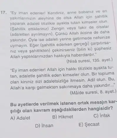 "Ey iman edenler! Kendiniz, anne babanız ve en yakınlarınızın aleyhine de olsa Allah için şahitlik yaparak adaleti titizlikle ayakta tutan kimseler olun. (Şahitlik ettikleriniz) Zengin veya fakir de olsalar (adaletten ayrilmayın). Çünkū Allah ikisine de daha yakındır. Oyle ise adaleti yerine getirmede nefsinize uymayın. Eğer (şahitlik ederken gerçeği) çarpitırsanız veya şahitlikten) çekinirseniz (bilin ki) şüphesiz Allah yaptıklarınızdan hakkıyla haberdardır." (Nisâ suresi, 135. ayet.) "Ey iman edenler! Allah için hakkı titizlikle ayakta tutan, adaletle şahitlik eden kimseler olun. Bir topluma olan kininiz sizi adaletsizliğe itmesin. Adil olun. Bu, Allah'a karşı gelmekten sakınmaya daha yakındır..." (Mâide suresi, 8. ayet.) Bu ayetlerde verilmek istenen ortak mesajın karşılığı olan kavram aşağıdakilerden hangisidir? A) Adalet B) Hikmet C) Infak D) Insan E) Şecaat