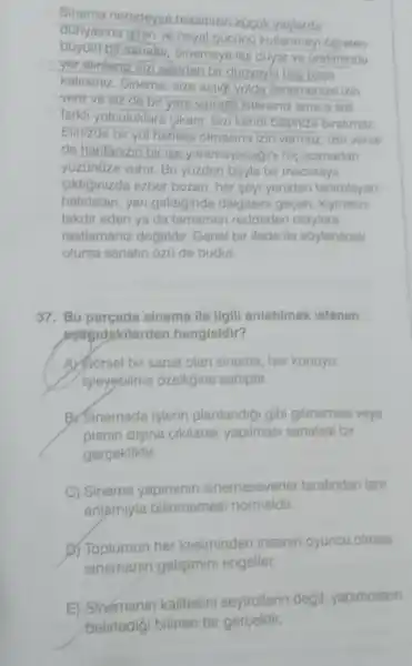 Sinema neredeysa hapimizin küçuk yaşlarda bûyulo bicsanabur, Sinemaya ligi duyar ve uretirninde kalirsiniz. Sinema, size açtiór yolda jerlemenize izin verir ve siz de bir yere varmakostersiniz ama o sizi farkli yolculuklara cikarir. Sizi kondi baginzz? burakmaz. Elinizde bir yol harilasi olmasina izin verrinez, lzin verse de haritanizin bir ise yaramayacağins hiç acarnadan yûzünûze vurur. Bu yüzden bơyle bir maceraya hatirlatan, yeri geldiginde dalgasini gocen, kymetini takdir eden ya da tamamen reddeden olaylara rastlamaniz dogaldir. Genel bir ifade lle stylenecek olursa sanatin 0z0 de budur. 37. Bu parçada sinema ile ilgili anlatıimak istenen aşağıdakilerden hangisidir? A) Gärsel bir sanat olan sinema, her konuyu işleyebilme ózelliğine sahiptir. B) Sinemada iģterin planlandizt gibi gitmemesi veya planin dişına çiklarak yapiması sanatsal bir gerçekliktir. C) Sinema yapiminin sinemaseverler tarafindan tam anlamyla bilinmemesi normaldir. B) Toplumun her kesiminden inseanin eyuncu olmasi sinemanın gelişimini engeller. E) Sigemanın kalitesini seyircilerin değil, yapımcilanı belirlediği bilinen bir gerçektir.