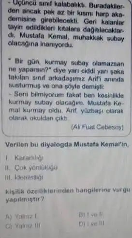 Uçuncü sinıf kalabalıktı. Buradakilerden ancak pek az bir kısmı harp akademisine girebilecekti. Geri kalanlar tayin edildikleri kitalara dağttlacaklardi. Mustafa Kemal, muhakkak subay olacağına inanıyordu. Bir gûn, kurmay subay olamazsan ne yaparsin?" diye yari ciddi yari saka takilan sinif arkadaşımız Arifi aninda susturmuş ve ona ş̧yle demişti: Seni bilmiyorum fakat ben kesinilikie kurmay subay olacagim. Mustafa Kemal kurmay oldu. Arif, yưzbaşı olarak olarak okuldan çıiktı. (Ali Fuat Cebesoy) Verilen bu diyalogda Mustafa Kemal'in, Kararitig! II. C. Cok yönlatuga III. Ifealistigi kişilik ôzelliklerinden hangilerine vurgu yapilmistur? A) Vainze 1 B) I vo II. C) Yainiz ili: D) I ve III