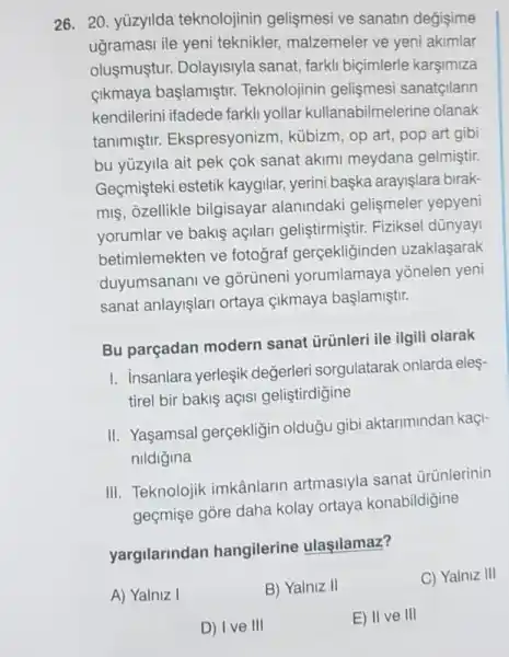 yüzyılda teknolojinin gelişmesi ve sanatın değişime uğraması ile yeni teknikler, malzemeler ve yeni akımlar oluşmuştur. Dolayısıyla sanat, farklı biçimlerle karşımıza çıkmaya başlamıştır. Teknolojinin gelişmesi sanatçıların kendilerini ifadede farklı yollar kullanabilmelerine olanak tanımıştı. Ekspresyonizm, kübizm, op art, pop art gibi bu yüzyıla ait pek çok sanat akımı meydana gelmiştir. Geçmişteki estetik kaygılar, yerini başka arayışlara bırakmış, özellikle bilgisayar alanındaki gelişmeler yepyeni yorumlar ve bakış açıları geliştirmiştir. Fiziksel dünyayı betimlemekten ve fotoğraf gerçekliğinden uzaklaşarak duyumsananı ve görüneni yorumlamaya yönelen yeni sanat anlayışları ortaya çıkmaya başlamıştır. Bu parçadan modern sanat ürünleri ile ilgili olarak I. Insanlara yerleşik değerleri sorgulatarak onlarda eleştirel bir bakış açısı geliştirdiğine II. Yaşamsal gerçekliğin olduğu gibi aktarımından kaçınıldığına III. Teknolojik imkânların artmasıyla sanat ürünlerinin geçmişe göre daha kolay ortaya konabildiğine yargılarından hangilerine ulaşılamaz? A) Yalnız 1 B) Yalnız II C) Yalnız III D) I ve III E) II ve III