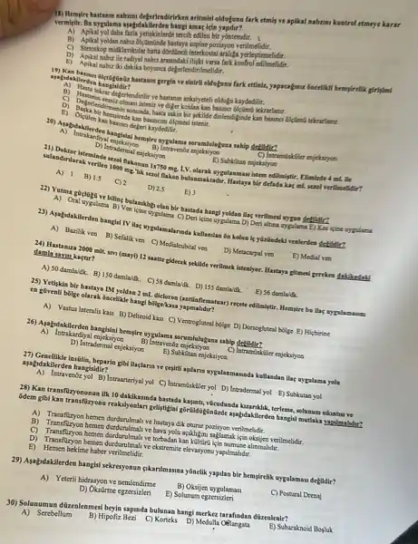 18) Hempire hastanm nabnm degerlendirirken aritmis olduguno fark etmily ve aplikal nabram kontrol etmeye karar
vermistif. Bu vygelama aspidakilerden hangi amaç lein
bir yontemdir.
B) Apikal yolkan nabzolistimilide-hastarya supine-porisyon
araliga yerleptimelidir.
D) Apikal nabuzile radiyal nabiz arasindaki kontrol
E) Apikal nabiziki dakika boyunca degerlendirilmelidit.
ayagidakilerde Bigtaginiz hastamin gergin ve sinirll oldugunu fark ettini
tekrar degerlendirilir ve hastanm anksiyeteli olduặu kaydedilir
E)
sakin bir yekilde dinleodiginde kan basinci difimitekcrarlanat. It hemsirede
enjeksiyon
B) Intravenóz enjeksiyon
B. Becalama serumbulayana sahi dekildin?
me.L.V. olarak uygulanmasi istem edilmiytir. Elimizde 4 mL
Ven isine uygulama C) Der icine uygulama D) Derialture uygulama E) Kas isine hang/youkan May yeritmesi organ debikir?
23) Apgidakilerden hangist TV Has uygolamalarada kullamilan to kolan is yizzndekd venterden defildin?
24) Hastaniza 2000 mil: sm (mayi) 12 saatte gidecek sekilde verilmek isteniyor. Hastay?gitmesi gereken dikikadaki
damla savisi kaçtur?
A) 50 damla/dk. B) 15 damla/dk. C) 58 damidik. D)155 damla/dk.
25) Yetiskin bir hastaya IM yoldan 2 mL bu ilaç nygalamasm en glveali bolge olarak Gacelikietang bōlge/kasa
A) Vastus lateralis kas B) Delteoid kasi C Ventrogluteal bóige D) Dosoglutea bolge E) Hicbirine
A) Intrakardiyal enjeksiyon
B) Intravenoz
C) Intramiskiler enjeksiyon
sorumluluguna sabip
aşağidakilerden hangisidir?
instilin, heparin gibi llaçlarm ve gegitil apilann uygulanmasinda kullanilan ilag nygulama yola
A) Intravenbz yol B) Intrearteriyal yo C) Intramiskiler yol D)Intradermal yol E)Subkutan yol
28) Kan transfuzyonunun ilk Adaphik, terleme, solenam skintus ve
8dem gibi kan transfizayonu reaksiyonlar mutlaka yapilmahdir?
A) Transfizyon hemen durdurulmalive hasayadikoturur pozisyon verilmelidir
B) Transfuzyon hemen ve baya yolu agikligin saglamak isin oksijen verilmelidir.
hemen durdurulmali ve torbadankan alinmalidir.
D) Transfizyon hemen durdurulma!ve ekstremite elevasyonu yapilmalidit.
E) Hemen hekime haber verilmetidir.
29) Aşağidakilerden hangisi sekreyonun sikanlmasina yōnelik yapilan bir hem;irelik uygulamasi degildir?
B) Oksijen uygulamasi
A) Yeterli hidrasyon ve nemlendirme
D) Okstirme egzersizleri
E) Solunum egzersizleri	C) Postural Drenaj
30) Solunumun dizzelenmesi berja spmda bulunan hangi merkez tarafindan düzenlenir? A) Serebellum
B) Hipofiz Bezi C)Korteks D) Medulfa
E) Subaraknoid Bogluk