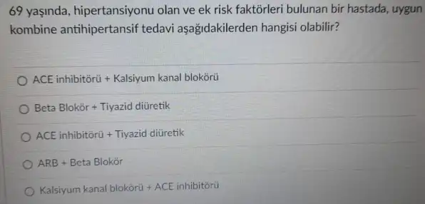 69 yaşinda, hipertansiyonu olan ve ek risk faktorleri bulunan bir hastada uygun
kombine tedavi aşağidakilerden hangisi olabilir?
ACE inhibitorú + Kalsiyum kanal blokōrü
Beta  Blok  or  +  Tiyazid  diviretik
ACE  inhibitiria  +  Tiyazid  divicetik
ARB+Beta  Blokir
Kalsiyum kanal blokórú ACE inhibitórú