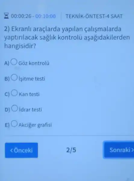 00:00:26 - 00:10:00
2) Ekranli araçlarda yapilan calismalarda
yaptirllacak saglik kontrolu aşagidakilerden
hangisidir?
A) Goz kontrolü
B) isitme testi
C) Kan testi
D) idrar testi
E) Akciger grafisi
TEKNIK -ONTEST 4 SAAT