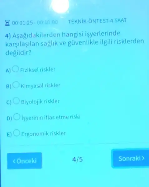 00:01:25-00:10:00 TEKNIK-ONTEST -4 SAAT
4) Asagidakiler den hangisi isyerlerinde
karsilasilan saglik ve guvenlikle ilgili risklerden
degildir?
Fiziksel riskler
Kimyasal riskler
Biyolojik riskler
D) isyerinin iflas etme riski
E Ergonomik riskler