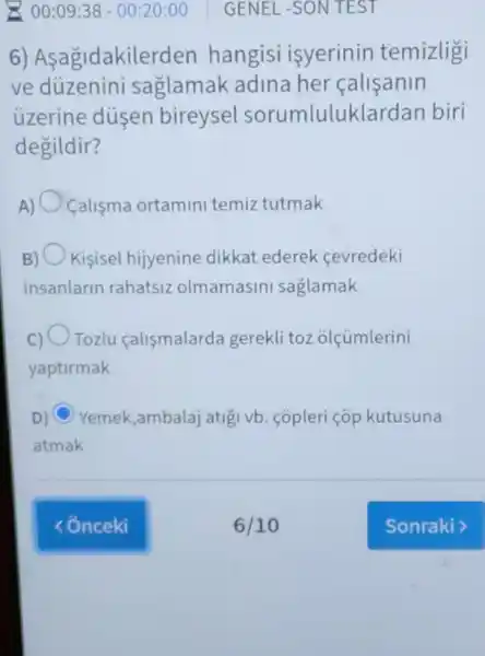 00:09:38 -00:20:00
6) Asagidakilerden hangisi isyerinin temizligi
ve duzenini saglamak adina her calisanin
uzerine dusen bireysel sorumlulukla rdan biri
degildir?
A) Calisma ortamini temiz tutmak
B) Kisisel hijyenine dikkat ederek cevredeki
insanlarin rahatsiz olmamasini saglamak
C) Tozlu calismalarda gerekli toz olçúmlerini
yaptirmak
D) C Yemek,ambalaj atigi vb. copleri cop kutusuna
atmak