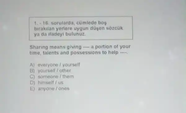 1. -16 sorulard , cümlede bos
birakilan yerlere uygun düsen sozcuk
ya da ifadeyi bulunuz.
Sharing means giving a portion of your
time, talents and possessions to help __
A) everyone I yourself
B) yourself/other
C) someone/them
D) himself/us
E) anyone/ones