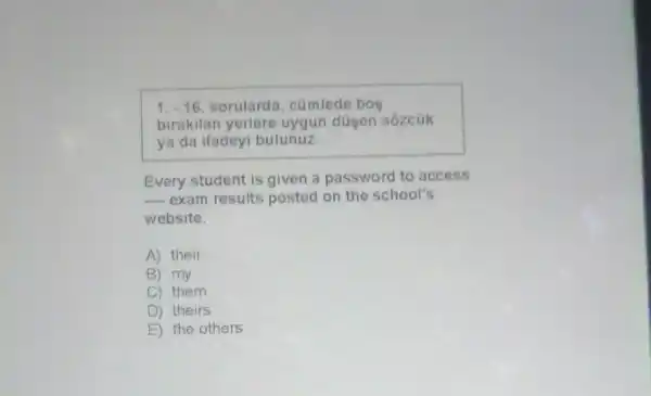 1. -16. sorulard , cúmlede bos
birakilan yerlere uygun düsen sózcúk
ya da ifadeyi bulunuz.
Every student is given a password to access
__ exam results posted on the school's
website.
A) their
B) my
C) them
D ) theirs
E the others