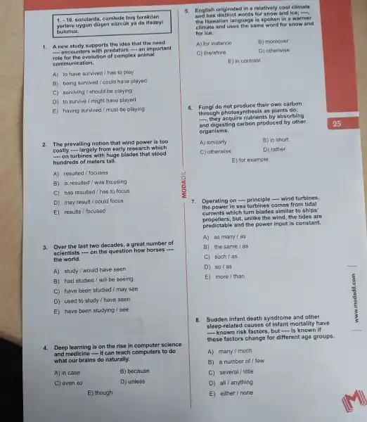 1. -16 sorularda , cúmlede bos birakilan
uygun düsen sózcúk ya da ifadeyi
bulunuz.
1. A new study supports the idea that the need
__ encounter with predators - an important
role for the evolution of complex animal
communication.
A) to have survived /has to play
B) being survived I could have played
C)surviving I should be playing
D) to survive / might have played
E) having survived / must be playing
2. The prevailing notion that wind power is too
costly -largely from early research which
__ on turbines with huge blades that stood
hundreds of meters tall.
A) resulted / focuses
B) is resulted I was focusing
C) has resulted / has to focus
D) may result /could focus
E) results / focused
3. Over the last two decades, a great number of
scientists __ on the question how horses
__
the world.
A) study I would have seen
B) had studied / will be seeing
C) have been studied /may see
D) used to study / have seen
E) have been studying I see
4.Deep learning is on the rise in science
and - it can teach computers to do
what our brains do naturally.
A) in case
B) because
C) even so
D) unless
E) though
5. English originated in a relatively cool climats
End has distinct words for snow and ice;
the Hawaiian language is spoken in a warmer
climate and uses the same word for snow and
for ice.
A) for instance
B) moreover
C) therefore
D) otherwise
E) in contrast
6. Fungi do not produce their own carbon
through photosy nthesis as plants do;
__
they acquire nutrients ; by absorbing
and digesting carbon produced by other
organisms.
A) similarly
B) in short
C) otherwise
D) rather
E) for example
7.Operating on principle __ wind turbines,
the power in sea comes from tidal
currents which turn blades similar to ships'
propellers,but, unlike the wind the tides are
predictable and the power input is constant.
A) as many / as
B) the same / as
C such/as
D so/as
E more / than
8.Sudden infant death syndrome and other
sleep-related causes of infant mortality have
__ known risk factors but .... is known if
these factors change for different age groups.
A) many I much
B) a number of I few
C several /little
D all / anything
E either I none