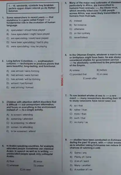 1. -16 sorularda , cúmlede bos birakilan
yerlere uygun dusen sôzcük ya da ifadeyi
bulunuz.
1. Some researchers in recent years -that
mutations in a gene called Foxp2 __
fundamenta I role in the evolution of human
language.
A)speculated /should have played
B have speculated / might have played
C are speculating I could have played
D have been speculating / had to play
E were speculating / may be playing
2. Long before Columbus -...southwestern
cultures techniques to produce pieces that
were beautiful long-lasting , and functional.
A) was arrived / were forming
B) had arrived /were formed
C) has arrived / will be forming
D) arrived I had formed
E) was arriving / formed
3. Children with attention deficit disorders find
it difficult - out unimportant information,
and focus on everything in the environment
instead of - to a single activity.
A) to screen / attending
B)screening / attended
C) to screening / to attend
D) screen / to attending
E) to be screened I attend
4. In Arabic -speaking countries , for example,
educated people sometimes use classical
Arabic in speech as well as in writing, __
uneducated people speak only colloquial
Arabic.
A) thus
B) since
C) whereas
D) unless
E) in case
5. Many of the major new outbreaks of diseases
particularly in Africa , are transmitted to
humans from animals : -, the Ebola virus,
which recently killed over 11,000 people
across Africa, was most likely transmitted to
humans from fruit bats.
A) instead
B) for instance
C otherwise
D on the contrary
E nevertheless
6.In the Ottoman Empire , whatever a man's rac
or might have been,he was alway
considered eligible for government service
__ he absolutely conformed to the principles
of the Empire.
A) unless
B) before
C) provided that
D) in case
E) even after
7. To see beaked whales at sea is - a rare
event -many researchers devoting their lif
to study cetaceans have never seen one.
A) so / that
B) rather I than
C) more /than
D) such I that
E so many I as
8. __ studies have been conducted on Echinace
during the past 10 years, with - clear answe
as to whether taking Echinacea can reduce th
chances of catching a cold.
A) Some I any
B) Plenty of / none
C) A lot of / each
D) Many / another
E) A number of I no