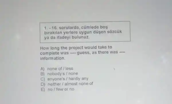 1. -16. sorularda , cümlede bos
birakilan yerlere uygun düşen sózcük
ya da ifadeyi bulunuz.
How long the project would take to
complete was -guess, as there was
__
information.
A) none of/less
B) nobody's/none
C) anyone's / hardly any
D) neither/almost none of
E) no/few or no