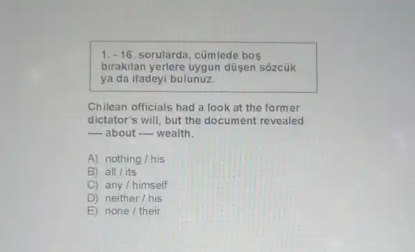 1. -16. sorularda , cümlede bos
birakilan yerlere uygun düsen sôzcúk
ya da ifadeyi bulunuz.
Chilean officials had a look at the former
dictator's will, but the document revealed
__ about __ wealth.
A) nothing/his
B) all/its
C) any/himself
D ) neither/his
E) none/their