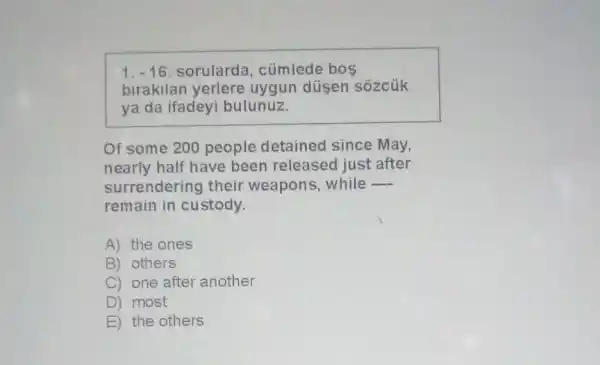 1. -16. sorularda , cümlede bos
birakilan yerlere uygun düsen sôzcúk
ya da ifadeyi bulunuz.
Of some 200 people detained since May,
nearly half have been released just after
surrendering their weapons, while
__
remain in custody.
A) the ones
B) others
C) one after another
D) most
E) the others