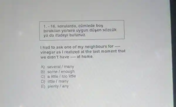 1. -16 sorularda, cümlede bos
birakilan yerlere uygun düsen sozcük
ya da ifadeyi bulunuz.
I had to ask one of my neighbours for __
vinegar as I realized at the last moment that
we didn't have ....at home.
A) several/many
B) some/enough
C) a little/too little
D) little/many
E) plenty/any