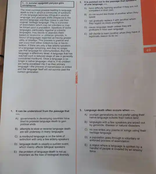 1. -3. sorulari aşagidaki pargaya góre
cevaplayiniz.
The most common process leading to language
death is one in which a community of speakers
of one language becomes in another
language , and gradually shifts allegiance to the
second language until they cease to use their
original language This is a process
of assimilation which may be or may
be forced upon a populatior 1. Speakers of some
languages , particularly regional or minority
languages,may decide to abandon them
based on or utilitarian grounds, in
favour of languages regarded as having greater
utility or This process is gradual and
can occur from either bottom-to-top or top-to-
bottom.If there are only a few elderly speakers
of a language remaining , and they no longer
use that language for communication , then the
language is effectively dead. A language that has
reached such a reduced stage of use is generally
considered moribunc 1. Once a language is no
longer a native language that is, if no children
are being socialisec I into it as their primary
language -the process of transmissior is ended
and itself will not survive past the
current generation.
1.It can be understood from the passage that
__
A)governments in developing countries have
tried to promote death to gain
political ends
B)attempts to slow or reverse death
are still underway in many languages
C) a moribund language is on the brink of
extinction with only a few elderly speakers
D)language death is usually a sudden event,
which mainly affects bilingual speakers
E) the problem of language death is not as
important as the loss of biological diversity
2. It is pointed out in the passage that speakers
of one language __
A)have difficulty learning another if they are not
competent in their own
B) do not sound like those of another when they
speak
C) can gradually replace it with another which
they regard as more prestigious
D) cause language death unless they are
proficient in their own language
E) will decide to learn another when they have a
legitimate reason to do so
3.Language death often occurs when -
A)younger generations do not prefer using their
native language outside their native land
B)languages with a few speakers are wiped out
by genocide , disease or natural disasters
C) no one writes any poems or songs using their
heritage language
D , a population goes through a voluntary or
enforced process of assimilation
E
, a region where a language is spoken by a
handful of people by an enemy
force