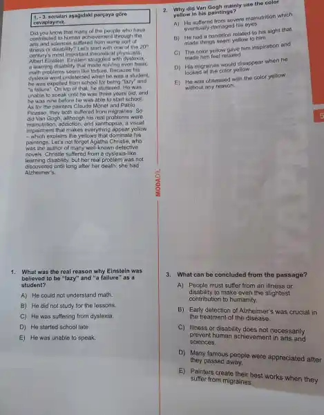 1. -3. sorulari aşağidaki pargaya góre
cevaplayiniz.
Did you know that many of the people who have
contributed to human achievemen through the
arts suffered from some sort of
illness or disability ? Let's start with one of the 20''
century's most important theoretica I physicists,
Albert Einstein struggled with dyslexia.
a learning disability that made solving even basic
math problems seem like torture Because his
dyslexia went undetected when he was a student,
he was expelled from school for being "lazy" and
"a failure ". On top of that,he stuttered He was
unable to speak until he was three years old,and
he was nine before he was able to start school.
As for the painters Claude Monet and Pablo
Picasso , they both suffered from migraines .So
did Van Gogh his real were
malnutrition,addiction and xanthopsia , a visual
impairment that makes everything appear yellow
__ which explains the yellows that dominate his
painting s. Let's not forget Agatha Christie who
was the author of many well-knowr detective
novels . Christie suffered from a dyslexia-like
learning disability,but her real problem was not
discovered until long after her death: she had
Alzheimer's.
1. What was the real reason why Einstein was
believed to be "lazy"and "a failure" as a
student?
A) He could not understand math.
B) He did not study for the lessons.
C) He was suffering from dyslexia.
D) He started school late.
E) He was unable to speak.
2. why did Van Gogh mainly use the color
yellow in his paintings?
A)severe malnutrition which
eventually damaged his eyes.
B) He had a condition related to his sight that
made things seem vellow to him.
C) The color yellow gave him inspiration and
made him feel relaxed.
D) His migraines would disappear when he
looked at the color yellow.
E) He was obsessed with the color yellow
without any reason.
3.What can be concluded from the passage?
A) People must suffer from an illness or
disability to make even the slightest
contribution to humanity.
B) Early detection of Alzheimer's was crucial in
the treatment of the disease.
C) Illness or disability does not necessarily
prevent human achievement and
sciences.
D) Many famous people were appreciated after
they passed away.
E)Painters create their best works when they
suffer from migraines.