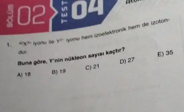 1. {}^40X^3+
iyonu ile Ye iyonu hem Zoelektronik hem de izoton-
dur.
E) 35
Buna gore Ynin nükleon sayisi kaçtir?
A) 18
B) 19
C) 21
D) 27