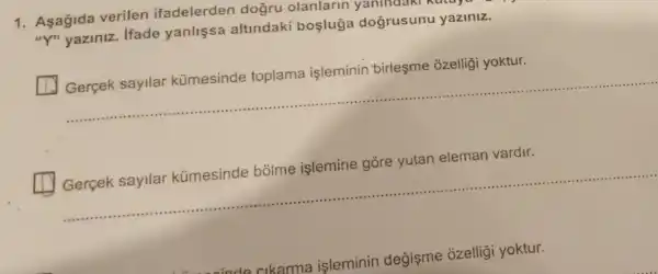 1. Aşağida verilen ifadelerden dogru olanlarin yanindaki
"Y" yaziniz Ifade yanlişsa altindaki bosluga dogrusunu yaziniz.
ozelliği yoktur.
__
eleman vardir.
__
inde cikarma isleminin değişme ozelligi yoktur.