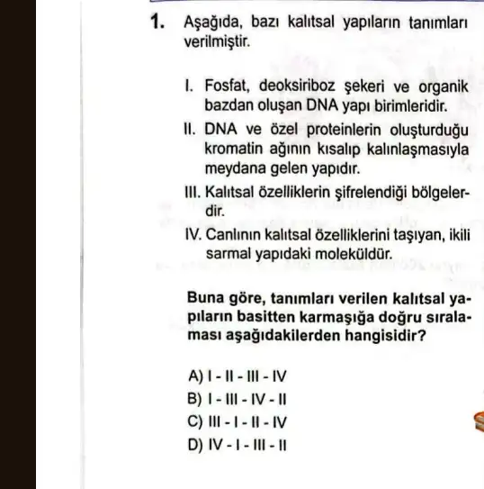 1. Aşağida,bazi kalitsal yapilarin tanimlari
verilmiştir.
I. Fosfat, deoksirboz sekeri ve organik
bazdan oluşan DNA yapi birimleridir.
II. DNA ve 3zel proteinlerin olusturdugu
kromatin ağinin kisalip kalinlaşmasiyla
meydana gelen yapidir.
III. Kalitsal ôzelliklerin sifrelendigi bõigeler-
dir.
IV. Canlinin kalitsal 6zelliklerini taşlyan, ikili
sarmal yapidaki molektildür.
Buna gõre, tanimlari verilen kalitsal ya-
pilarin basitten karmaşiğa dogru sirala-
masi aşağidakilerden hangisidir?
A) 1- II -III - IV
B) 1-III - IV - II
C) III - I - II - IV
D) IV-I - III - II