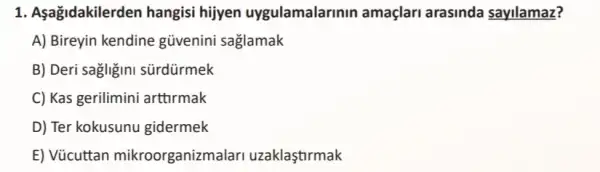 1. Aşağidakilerden hangisi hijyen uygulamalarinin amaçlari arasinda sayilamaz?
A) Bireyin kendine güvenini saglamak
B) Deri sagligini sürdürmek
C) Kas gerilimini arttirmak
D) Ter kokusunu gidermek
E) Vũcuttan mikroorganizmal ari uzaklaştirmak