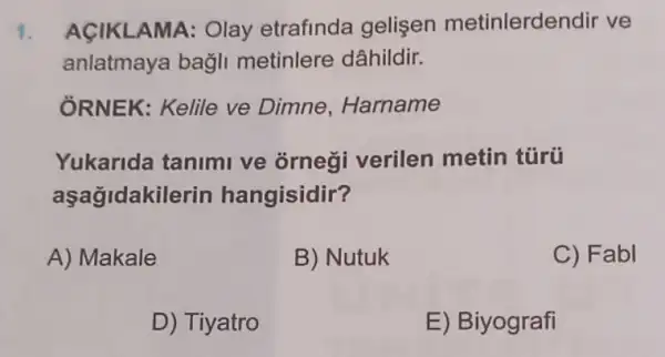 1. AçIKLAMA: Olay etrafinda gelişen metinlerdendir ve
anlatmaya bagli metinlere dâhildir.
ỞRNEK: Kelile ve Dimne, Harname
Yukarida tanimi ve ornegi verilen metin túrü
aşağidakil lerin hangisidir?
A) Makale
B) Nutuk
C) Fabl
D) Tiyatro
E) Biyografi