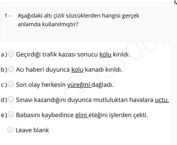 1- Asagidaki alti çizili sôzcủklerden hangisi gerçek
anlamda kullanilmiştir?
Geçirdigi trafik kazasi sonucu kolu kirildi.
Aci haberi duyunca kolu kanadi kirildi.
Son olay herkesin yuregini _dagladi.
d) Sinavi kazandigini duyunca mutluluktan havalara uçtu.
e) Babasini kaybedince elini _etegini işlerden cekti.
Leave blank
N