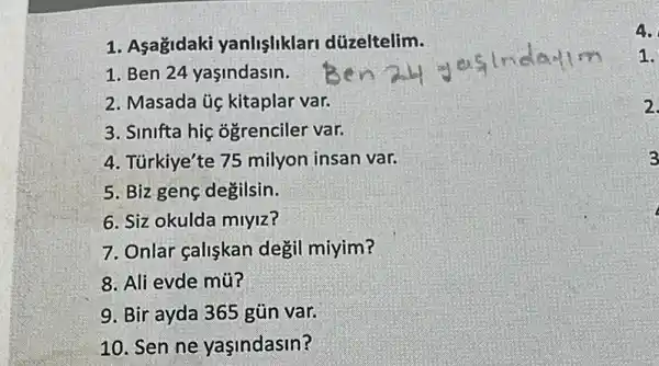 1. Asagidaki yanlisliklari dúzeltelim.
1. Ben 24 yaşindasin.
2. Masada úc kitaplar var.
3. Sinifta hiç ogrenciler var.
4. Türkiye'te 75 milyon insan var.
5. Biz genç degilsin.
6. Siz okulda miyiz?
7. Onlar çalişkan degil miyim?
8. Ali evde mũ?
9. Bir ayda 365 gũn var.
10. Sen ne yaşindasin?
4.
1.
2.
3