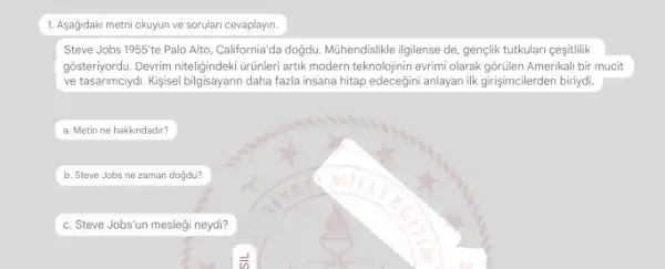 1. Asağidaki metni okuyun ve sorulari cevaplayin.
Steve Jobs 1955'te Palo Alto, California'da doğdu Mühendislikle ilgilense de, gençlik tutkulari ceşitlilik
gôsteriyordu. Devrim niteligindekiturunleri artik modern teknolojinin evrimi olarak gōrülen Amerikali bir mucit
ve tasarimciyd. Kisisel bilgisayarin daha fazla insana hitap anlayan ilk girişimcilerden biriydi.
a. Metin ne hakkindadir?
b. Steve Jobs ne zaman doğdu?
c. Steve Jobs'un meslegi neydi?