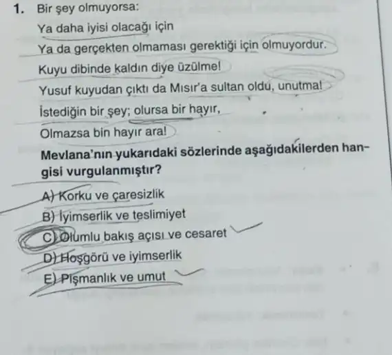 1. Bir sey olmuyorsa:
Ya daha iyisi olacaği icin
Ya da gercekten olmamasi gerektiji için olmuyordur.
Kuyu dibinde kaldin diye üzülme!
Yusuf kuyudan gikti da Misir'a sultan oldu, unutmal
istedigin bir,sey; olursa bir hayir,
Olmazsa bin hayir ara!
Mevlana'nin-yukaridaki sõzlerinde aşağidakilerd en han-
gisi vurgulanmiştir?
A) Korku ve caresizlik
B) lyimserlik ve teslimiyet
__
C) Olumlu bakis açisi ve cesaret
D) Hosgôrü ve iyimserlik
E)-Plçmanlik ve umut