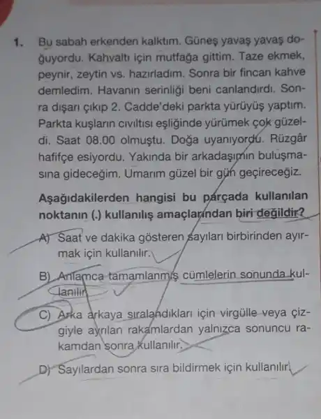 1. Bu sabah erkenden kalktim. Gũneş yavas yavas do-
ğuyordu. Kahvalti için mutfağa gittim. Taze ekmek,
peynir, zeytin vs hazirladim. Sonra bir fincan kahve
demledim. Havanin serinligi beni canlandirdi. Son-
ra dişari çikip 2 . Cadde'deki parkta yürüyús yaptim.
Parkta kuşlarin civiltisi eşliginde yürúmek cok gúzel-
di. Saat 08.00 olmustu. Doğa uyaniyordu. Rúzgâr
hafifçe esiyordu Yakinda bir arkadaşiphin bulusma-
sina gidecegim . Umarim gủzel bir girl geçirecegiz.
Aşağidakile rden hangisi bu párçada kullanilan
noktanin (.) kullanilig amaçlarindan biri degildir?
A) Saat ve dakika gosteren sayilari birbirinden ayir-
mak için kullanilir.
B) Anlamca tamamlanmis củmlelerin sonunda -kul-
lanllir
C) Arka arkaya stralahdiklari için virgủlle-veya çiz-
giyle ayrilan rakamlardan yalnigca sonuncu ra-
kamdan sonra Kullanlllr.
D) Sayilardan sonra sira bildirmek için kullanilir.
__