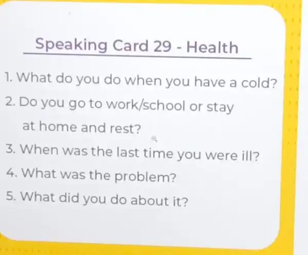 __
1. What do you do when you have a cold?
2. Do you go to Work/school or stay
at home and rest?
3. When was the last time you were ill?
4. What was the problem?
5. What did you do about it?