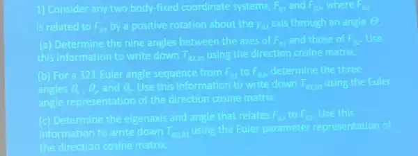 1) Consider any two body-fixed coordinate systems. F_(B1) and F_(B21) where F_(B2)
is related to F_(g1) by a positive rotation about the y_(a1) exis through an angle Theta 
(a) Determine the nine angles between the axes of F_(B1) and those of F_(B2) Use
this information to write down T_(B2,81) using the direction cosine matrix
(b) For a 321 Euler angle sequence from F_(B1) to F_(B2) determine the three
angles Theta _(1),Theta _(1) and Theta _(2) Use this information to write down T_(B2,81) using the Fuller
angle representation of the direction cosine matrix
(c) Determine the elgenaxis and angle that relates F_(B2) to F_(BI) Use this
information to write down T_(B2,81)
using the Euler parameter representation of
the direction cosine matrix