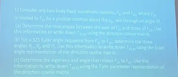 1) Consider any two body-fixed coordinate systems,
F_(BI) and F_(B2) where F_(B2)
is related to F_(01) by a positive rotation about the y_(11) axis through an angle (C)
(a) Determine the nine angles between the axes of
F_(a1) and those of F_(B2) Use
this information to write down T_(B2,81) using the direction cosine matrix
(b) For a 321 Euler angle sequence from F_(B1) to F_(B2) determine the three
angles Theta _(x),Theta _(y) and Theta , Use this Information to write down T_(82,01) using the Euler
angle representation of the direction cosine matrix.
(c) Determine the eigenaxis and angle that relates F_(B2) to F_(B1) Use this
Information to write down T_(B2,B1) using the Euler parameter representation of
the direction cosine matrix.