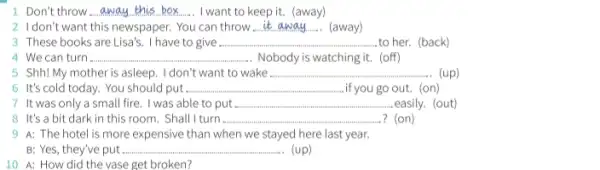 1 Don't throw __ I want to keep it.(away)
2 Idon't want this newspaper . You can throw __ (away)
3 These books are Lisa's . I have to give ...................................................................... __ ...to her. (back)
4. We can turn __ . Nobody is watching it.(off)
5 Shh! My mother is asleep. I don't want to wake ..... __ (up)
6 It's cold today.You should put. __ .if you go out. (on)
7 It was only a small fire. I was able to put. __ .easily. (out)
8 It's a bit dark in this room . Shall I turn . __ ? (on)
9 A: The hotel is more expensive than w when we stayed here last year.
B: Yes, they've put... __ (up)
10 A: How did the vase get broken?