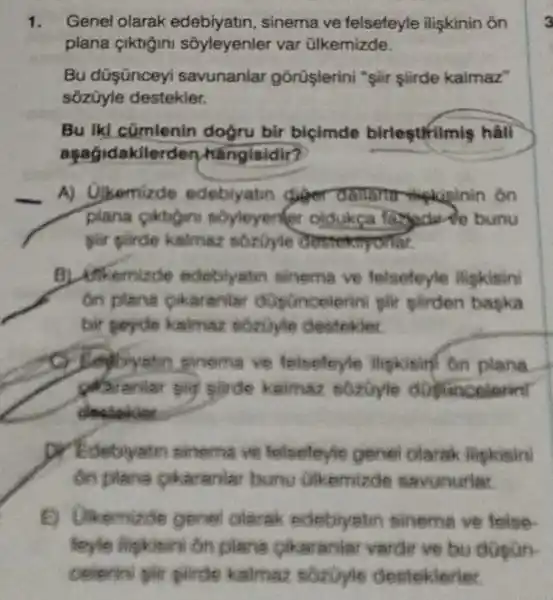 1. Genel olarak sinema ve felsefeyle iliskinin on
plana çiktigini sôyleyenler var ülkemizde
Bu düşünceyi savunanlar gorüşlerini "şiir siirde kaimaz"
sôzũyle destekler.
Bu ikl cümlenin doğru bir biçimde birleştifilmie hall
aşagidakile rden hangisidir?
A) Ujkemizde edebiyatin diger damah mekipinin on
soyleyenter oldukca
pilr plirde kalmaz rmyonar.
B) Unkeminde edeblyatm sinema ve telsefeyle ligkisini
on pland pikaranlar diplincelerini pir pirden bapka
bir peyde kalmaz sozoyle destokier.
pinema ve felseleyle lipkising on plana
kalmaz sozoyle
desieklet
predebiyatin sinema ve felseleyle genel Olarak iligkisini
on pilana pikaraniar buru Glkemizde savunuriar
E) Ulkemizde gene olarak edebiyatin sinema ve folse
foyle lightini on plane cikaranter