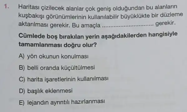 1. Haritasi çizilecek alanlar cok geniş oldugundan bu alanlarin
kuşbakişi gorünümlerinin kullanilabilir bir düzleme
aktarilmasi gerekir Bu amaçla __ gerekir
Cümlede bos birakilan yerin aşağidakiler len hangisiyle
tamamlan masi doğru olur?
A) yon okunun konulmasi
B) belli oranda kücültülmesi
C) harita isaretlerinin kullanilmasi
D) baslik eklenmesi
E) lejandin ayrintili hazirlanmasi