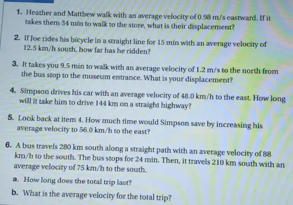 1. Heather and Matthew walk with an average velocity of 0.98m/s eastward. If it
takes them 34 min to walk to the store, what is their displacement?
2. If Joe rides his bicycle in a straight line for 15 min with an average velocity of
12.5km/h south, how far has he ridden?
3. It takes you 95 min to walk with an average velocity of 1.2m/s to the north from
the bus stop to the museum entrance. What is your displacement?
4. Simpson drives his car with an average velocity of 48.0km/h to the east. How long
will it take him to drive 144 km on a straight highway?
5. Look back at item 4. How much time would Simpson save by increasing his
average velocity to 56.0km/h to the east?
6. A bus travels 280 km south along a straight path with an average velocity of 88
km/h
to the south. The bus stops for 24 min. Then, it travels 210 km south with an
average velocity of 75km/h to the south.
a. How long does the total trip last?
b. What is the average velocity for the total trip?