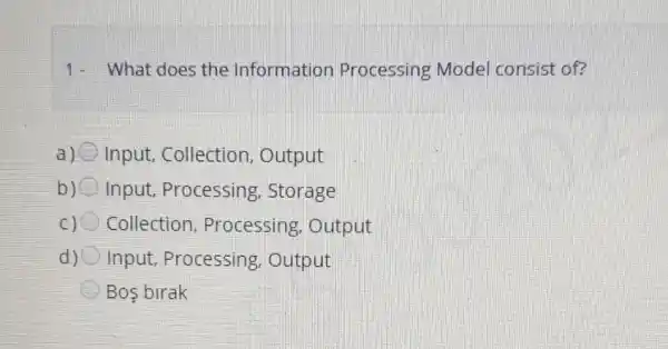 1- What does the Information Processing Model consist of?
a) Input, Collection , Output
b) Input, Processing . Storage
Collection , Processing . Output
d) Input, Processing Output
Bos birak