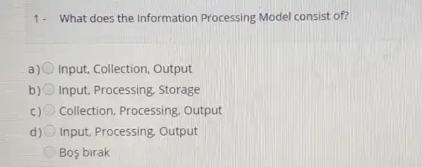 1- What does the Information Processing Model consist of?
Input, Collection , Output
b) Input, Processing , Storage
c) Collection Processing . Output
d) Input, Processing . Output
Bos birak