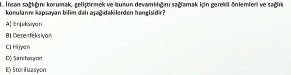 1. insan sagligini korumak geliştirmek ve bunun devamliligini saglamak için gerekli õnlemleri ve saglik
konularini kapsayan bilim dall aşağidakilerder hangisidir?
A) Enjeksiyon
B) Dezenfeksiyon
C) Hijyen
D) Sanitasyon
E) Sterilizasyon