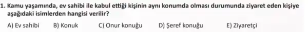 1. Kamu yaşaminda, ev sahibi ile kabul ettigi kişinin ayni konumda olmasi durumunda ziyaret eden kişiye
aşağidaki isimlerden hangisi verilir?
A) Ev sahibi
B) Konuk
C) Onur konugu
D) Seref konugu
E) Ziyaretçi